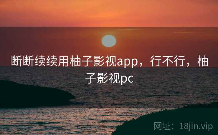 断断续续用柚子影视app,行不行,柚子影视pc 断断续续用柚子影视app,行不行,柚子影视pc