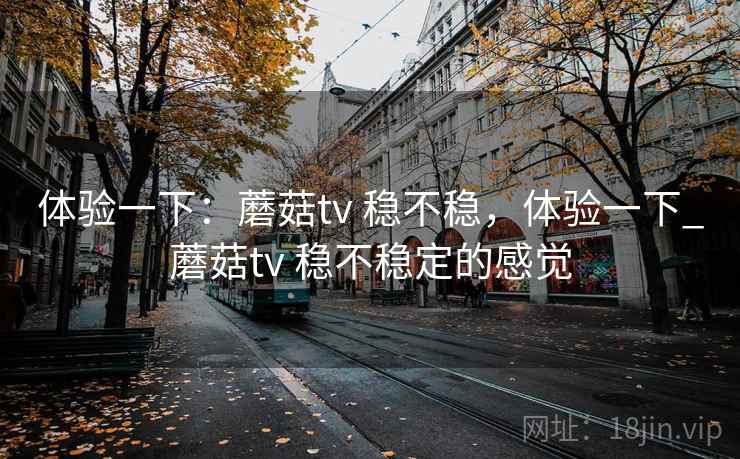 体验一下:蘑菇tv 稳不稳,体验一下_蘑菇tv 稳不稳定的感觉 体验一下:蘑菇tv 稳不稳,体验一下_蘑菇tv 稳不稳定的感觉
