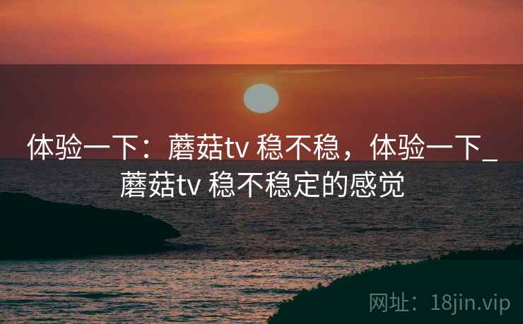 体验一下:蘑菇tv 稳不稳,体验一下_蘑菇tv 稳不稳定的感觉 体验一下:蘑菇tv 稳不稳,体验一下_蘑菇tv 稳不稳定的感觉