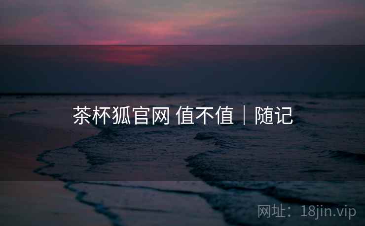 茶杯狐官网 值不值|随记 茶杯狐官网 值不值|随记