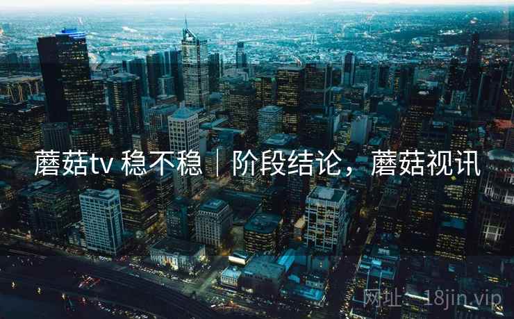 蘑菇tv 稳不稳|阶段结论,蘑菇视讯 蘑菇tv 稳不稳|阶段结论,蘑菇视讯