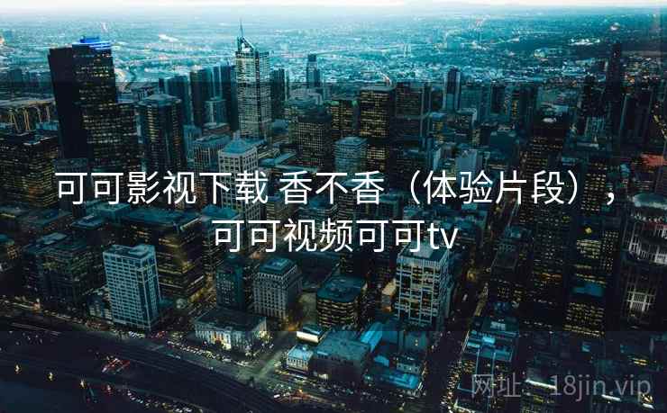 可可影视下载 香不香（体验片段），可可视频可可tv