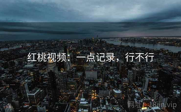 红桃视频:一点记录,行不行 红桃视频:一点记录,行不行