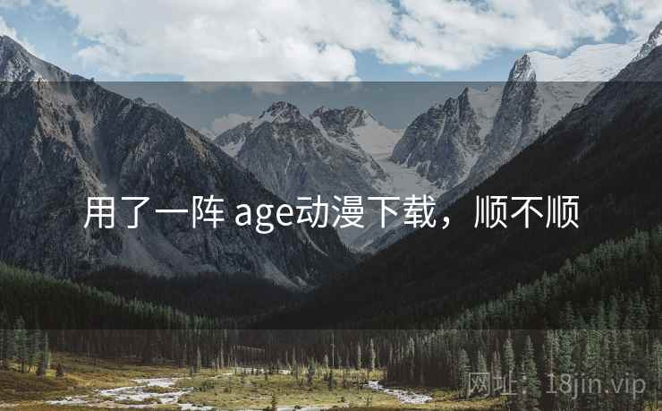 用了一阵 age动漫下载,顺不顺 用了一阵 age动漫下载,顺不顺