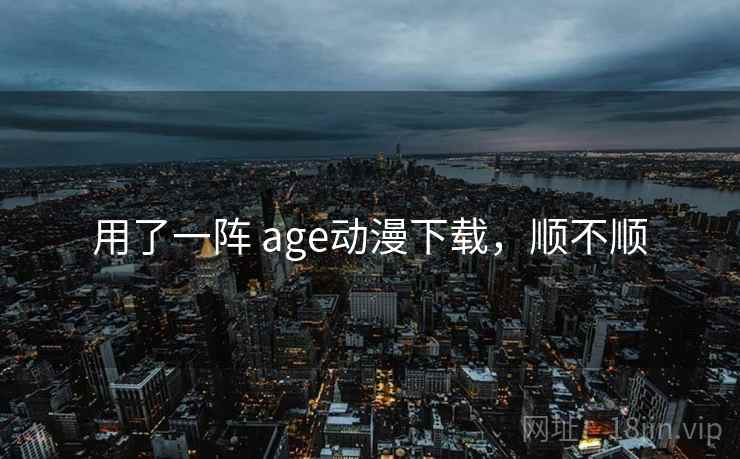 用了一阵 age动漫下载,顺不顺 用了一阵 age动漫下载,顺不顺
