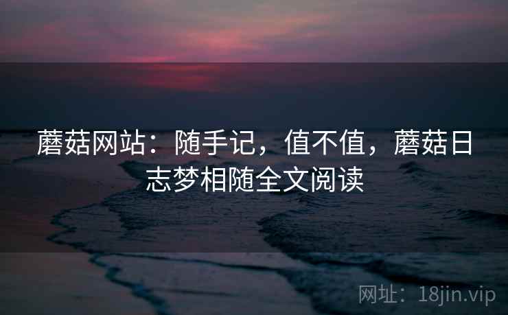 蘑菇网站:随手记,值不值,蘑菇日志梦相随全文阅读 蘑菇网站:随手记,值不值,蘑菇日志梦相随全文阅读