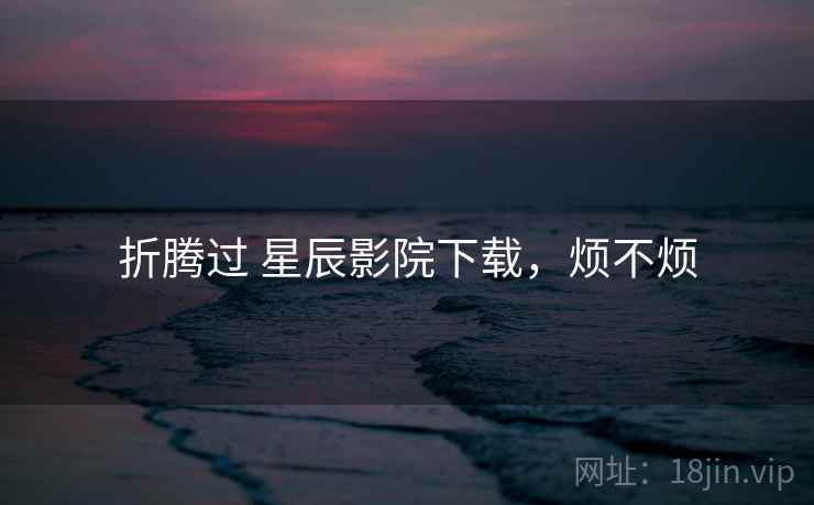 折腾过 星辰影院下载,烦不烦 折腾过 星辰影院下载,烦不烦