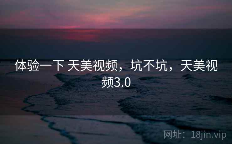 体验一下 天美视频,坑不坑,天美视频3.0 体验一下 天美视频,坑不坑,天美视频3.0