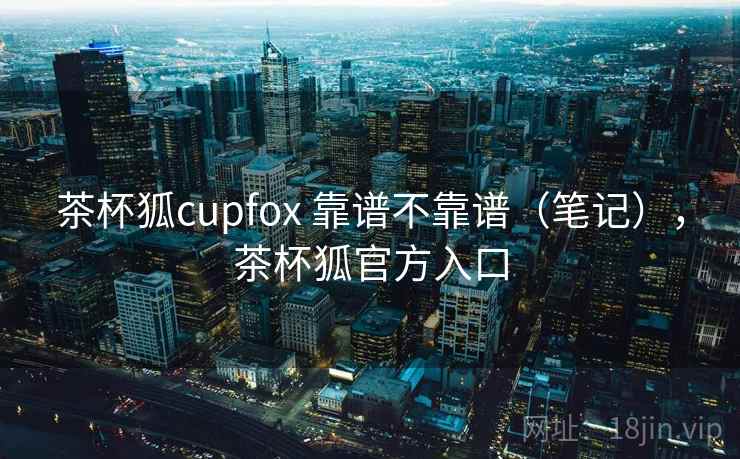 茶杯狐cupfox 靠谱不靠谱(笔记),茶杯狐官方入口 茶杯狐cupfox 靠谱不靠谱(笔记),茶杯狐官方入口