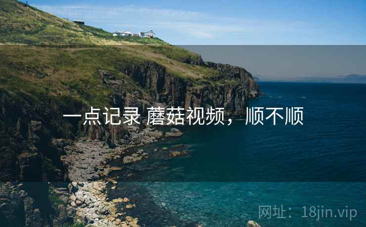 一点记录 蘑菇视频,顺不顺 一点记录 蘑菇视频,顺不顺