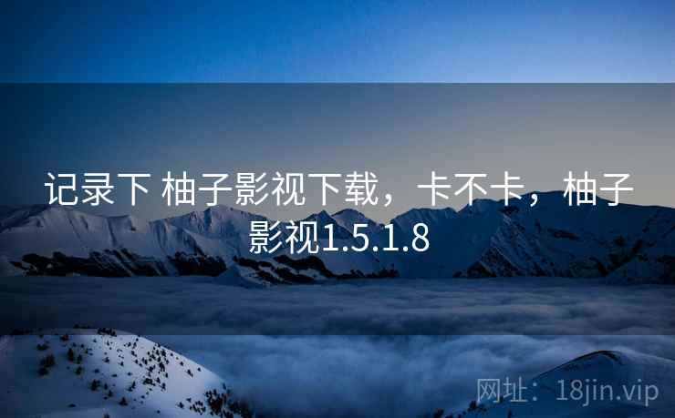 记录下 柚子影视下载,卡不卡,柚子影视1.5.1.8 记录下 柚子影视下载,卡不卡,柚子影视1.5.1.8