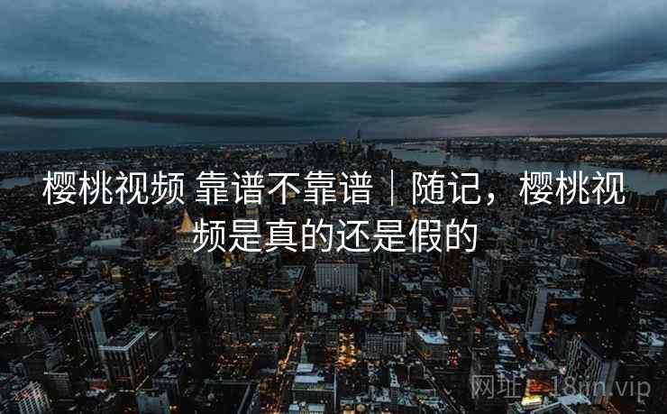 樱桃视频 靠谱不靠谱|随记,樱桃视频是真的还是假的 樱桃视频 靠谱不靠谱|随记,樱桃视频是真的还是假的