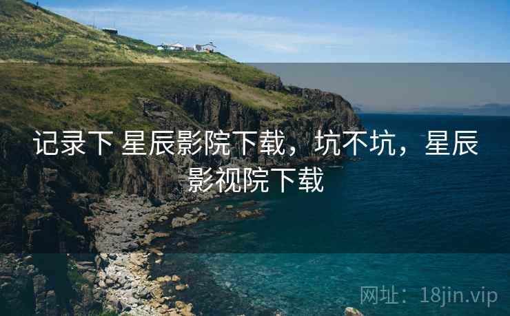 记录下 星辰影院下载,坑不坑,星辰影视院下载 记录下 星辰影院下载,坑不坑,星辰影视院下载