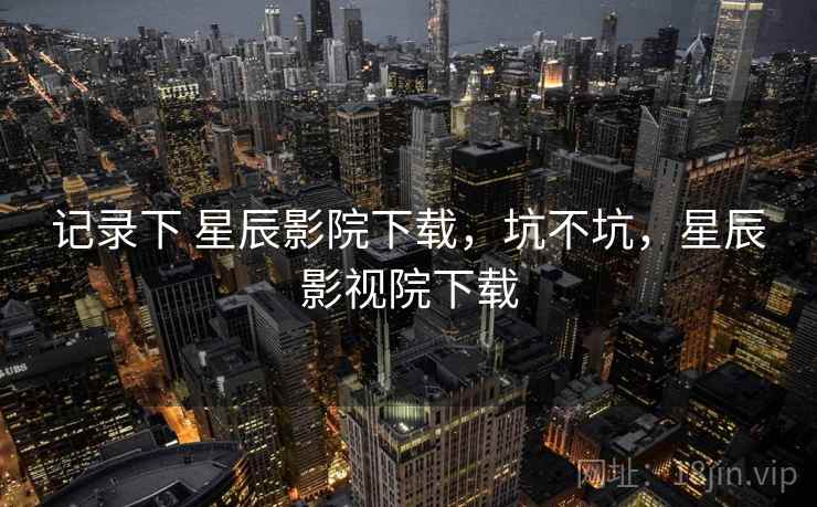 记录下 星辰影院下载,坑不坑,星辰影视院下载 记录下 星辰影院下载,坑不坑,星辰影视院下载