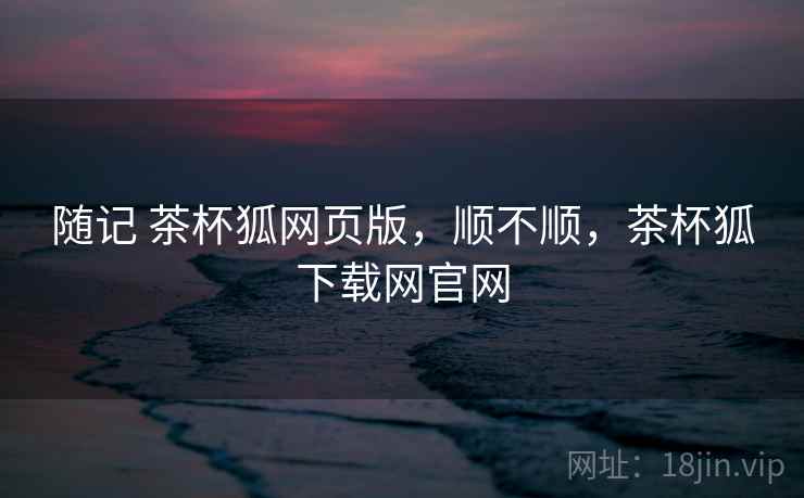 随记 茶杯狐网页版,顺不顺,茶杯狐下载网官网 随记 茶杯狐网页版,顺不顺,茶杯狐下载网官网