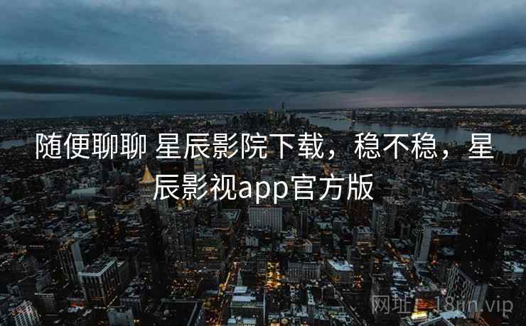 随便聊聊 星辰影院下载，稳不稳，星辰影视app官方版