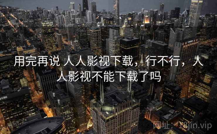 用完再说 人人影视下载,行不行,人人影视不能下载了吗 用完再说 人人影视下载,行不行,人人影视不能下载了吗