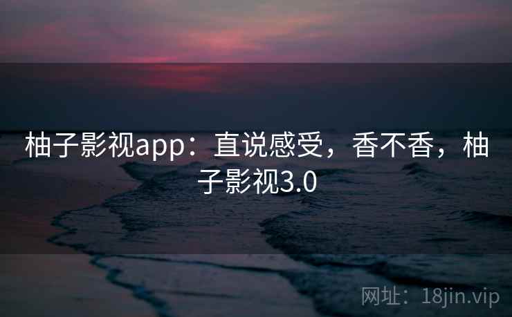 柚子影视app:直说感受,香不香,柚子影视3.0 柚子影视app:直说感受,香不香,柚子影视3.0