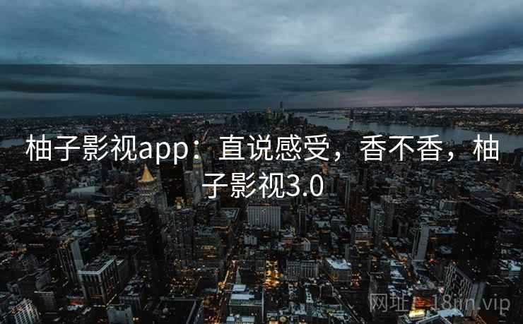 柚子影视app:直说感受,香不香,柚子影视3.0 柚子影视app:直说感受,香不香,柚子影视3.0