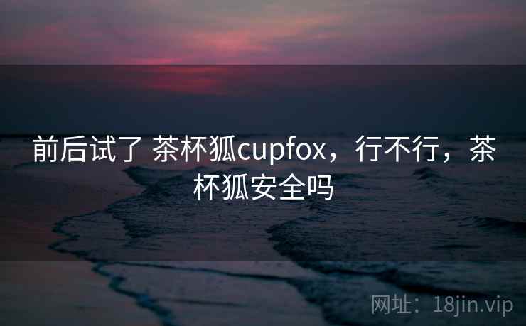 前后试了 茶杯狐cupfox，行不行，茶杯狐安全吗