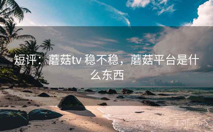 短评：蘑菇tv 稳不稳，蘑菇平台是什么东西