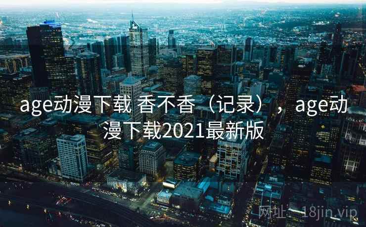 age动漫下载 香不香(记录),age动漫下载2021最新版 age动漫下载 香不香(记录),age动漫下载2021最新版